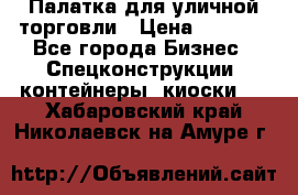 Палатка для уличной торговли › Цена ­ 6 000 - Все города Бизнес » Спецконструкции, контейнеры, киоски   . Хабаровский край,Николаевск-на-Амуре г.
